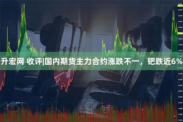 升宏网 收评|国内期货主力合约涨跌不一，钯跌近6%