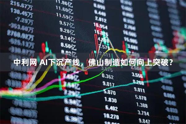 中利网 AI下沉产线，佛山制造如何向上突破？
