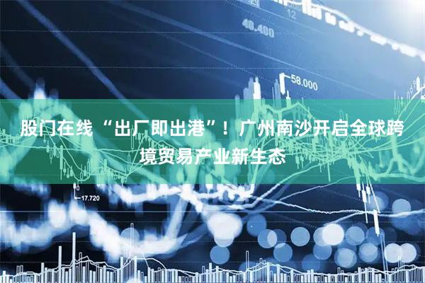 股门在线 “出厂即出港”！广州南沙开启全球跨境贸易产业新生态
